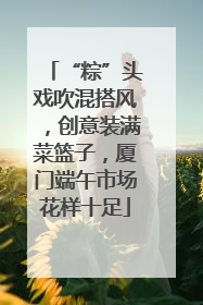“粽”头戏吹混搭风，创意装满菜篮子，厦门端午市场花样十足