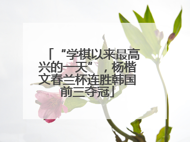 “学棋以来最高兴的一天”，杨楷文春兰杯连胜韩国前三夺冠