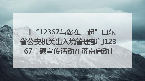 “12367与您在一起”山东省公安机关出入境管理部门12367主题宣传活动在济南启动