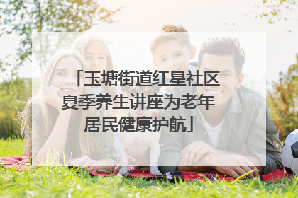 玉塘街道红星社区夏季养生讲座为老年居民健康护航