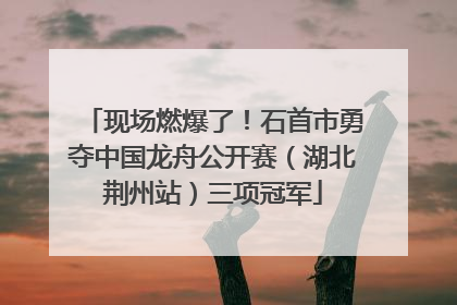 现场燃爆了！石首市勇夺中国龙舟公开赛（湖北荆州站）三项冠军