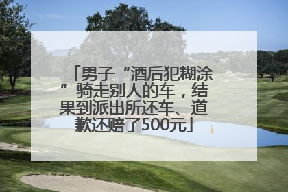 男子“酒后犯糊涂”骑走别人的车，结果到派出所还车、道歉还赔了500元