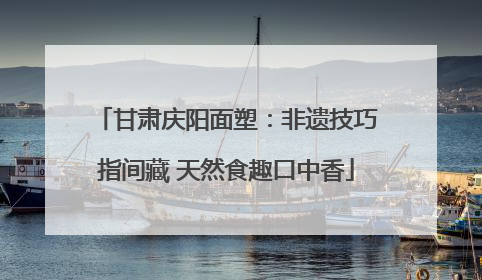 甘肃庆阳面塑：非遗技巧指间藏 天然食趣口中香