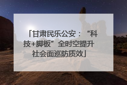 甘肃民乐公安：“科技+脚板”全时空提升社会面巡防质效