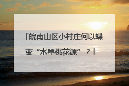 皖南山区小村庄何以蝶变“水墨桃花源”？