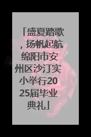 盛夏踏歌，扬帆起航 绵阳市安州区沙汀实小举行2025届毕业典礼