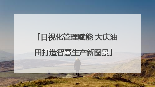 目视化管理赋能 大庆油田打造智慧生产新图景