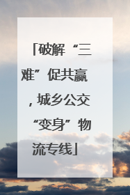 破解“三难”促共赢，城乡公交“变身”物流专线