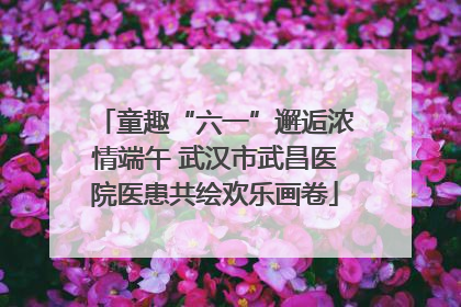 童趣“六一”邂逅浓情端午 武汉市武昌医院医患共绘欢乐画卷