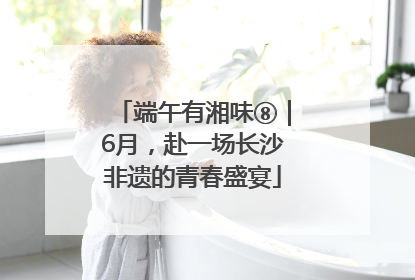 端午有湘味⑧｜6月，赴一场长沙非遗的青春盛宴