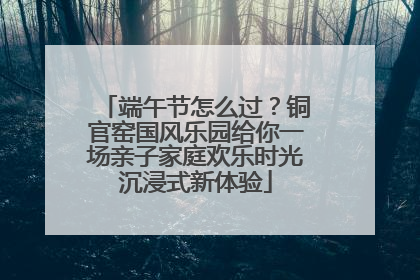 端午节怎么过？铜官窑国风乐园给你一场亲子家庭欢乐时光沉浸式新体验
