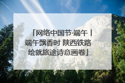 网络中国节·端午丨端午飘香时 陕西铁路绘就旅途诗意画卷