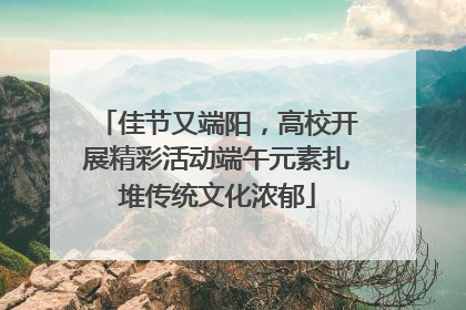 佳节又端阳，高校开展精彩活动端午元素扎堆传统文化浓郁
