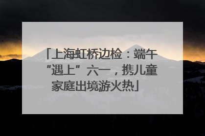 上海虹桥边检：端午“遇上”六一，携儿童家庭出境游火热
