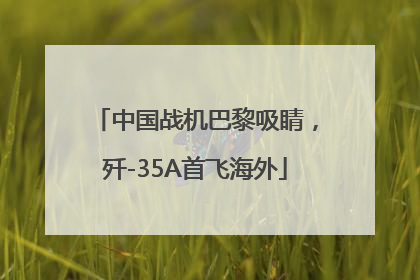 中国战机巴黎吸睛，歼-35A首飞海外