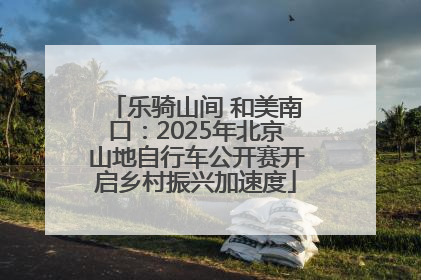 乐骑山间 和美南口：2025年北京山地自行车公开赛开启乡村振兴加速度
