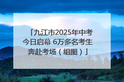 九江市2025年中考今日启幕 6万多名考生奔赴考场（组图）