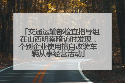 交通运输部检查指导组在山西明察暗访时发现，个别企业使用擅自改装车辆从事经营活动