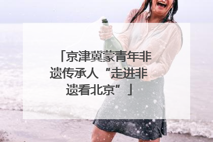 京津冀蒙青年非遗传承人“走进非遗看北京”