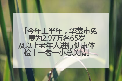 今年上半年，华蓥市免费为2.97万名65岁及以上老年人进行健康体检丨一老一小总关情