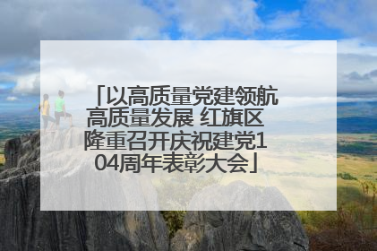 以高质量党建领航高质量发展 红旗区隆重召开庆祝建党104周年表彰大会