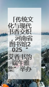 传统文化与现代书香交织，河南省图书馆2025“艾香书韵·端午雅集”举办