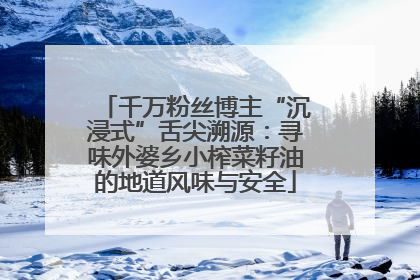 千万粉丝博主“沉浸式”舌尖溯源：寻味外婆乡小榨菜籽油的地道风味与安全
