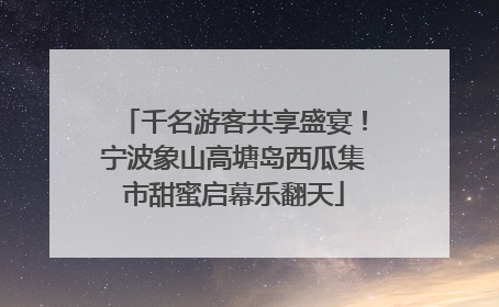 千名游客共享盛宴！宁波象山高塘岛西瓜集市甜蜜启幕乐翻天