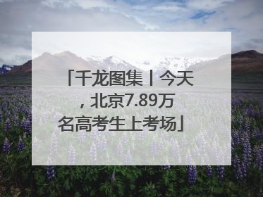 千龙图集丨今天，北京7.89万名高考生上考场