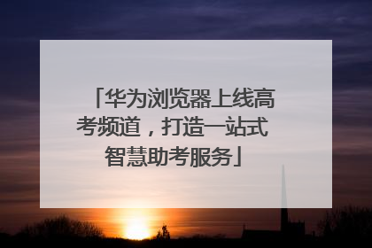 华为浏览器上线高考频道，打造一站式智慧助考服务