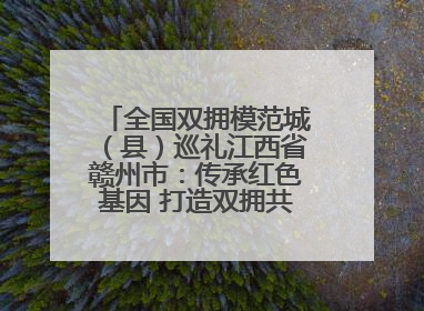 全国双拥模范城（县）巡礼江西省赣州市：传承红色基因 打造双拥共建新高地