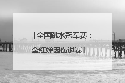 全国跳水冠军赛：全红婵因伤退赛
