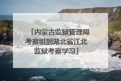 内蒙古监狱管理局考察组到湖北省江北监狱考察学习