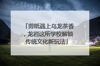 剪纸遇上乌龙茶香，龙岩这所学校解锁传统文化新玩法