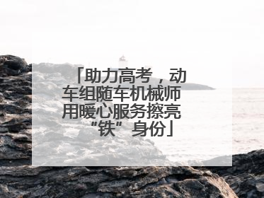 助力高考，动车组随车机械师用暖心服务擦亮“铁”身份