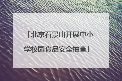 北京石景山开展中小学校园食品安全抽查