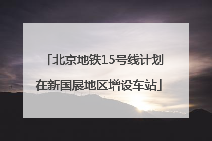北京地铁15号线计划在新国展地区增设车站