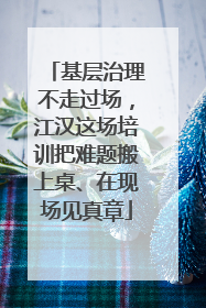 基层治理不走过场，江汉这场培训把难题搬上桌、在现场见真章