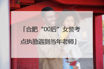 合肥“00后”女警考点执勤遇到当年老师