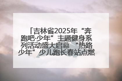 吉林省2025年“奔跑吧·少年”主题健身系列活动盛大启幕 “热路少年”少儿跑长春站点燃少年运动热情