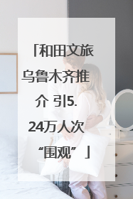 和田文旅乌鲁木齐推介 引5.24万人次“围观”