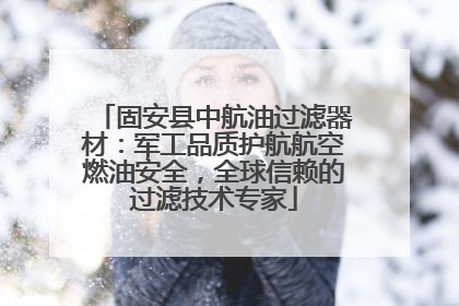 固安县中航油过滤器材：军工品质护航航空燃油安全，全球信赖的过滤技术专家