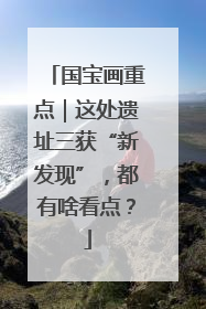 国宝画重点｜这处遗址三获“新发现”，都有啥看点？