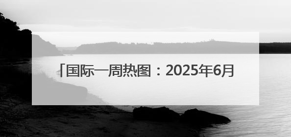 国际一周热图：2025年6月18日－2025年6月24日