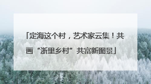 定海这个村，艺术家云集！共画“浙里乡村”共富新图景