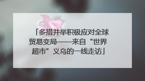 多措并举积极应对全球贸易变局——来自“世界超市”义乌的一线走访