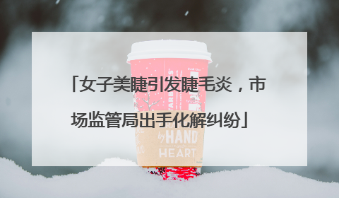 女子美睫引发睫毛炎，市场监管局出手化解纠纷