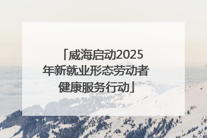威海启动2025年新就业形态劳动者健康服务行动
