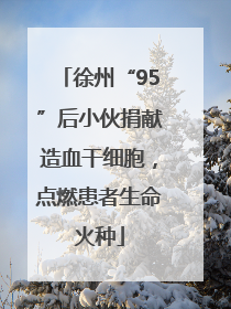 徐州“95”后小伙捐献造血干细胞，点燃患者生命火种