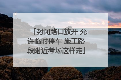 封闭路口放开 允许临时停车 施工路段附近考场这样走